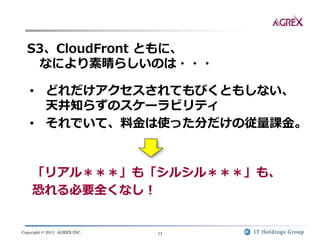 Copyright © 2013 AGREX INC. 11
S3、CloudFront ともに、
なにより素晴らしいのは・・・
• どれだけアクセスされてもびくともしない、
天井知らずのスケーラビリティ
• それでいて、料金は使った分だけの従量課金。
「リアル＊＊＊」も「シルシル＊＊＊」も、
恐れる必要全くなし！
 