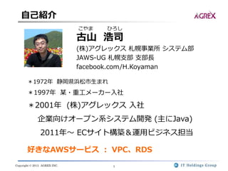Copyright © 2013 AGREX INC. 1
こやま ひろし
古山 浩司
(株)アグレックス 札幌事業所 システム部
JAWS-UG 札幌支部 支部長
facebook.com/H.Koyaman
＊1972年 静岡県浜松市生まれ
＊1997年 某・重工メーカー入社
＊2001年 (株)アグレックス 入社
企業向けオープン系システム開発 (主にJava)
2011年～ ECサイト構築＆運用ビジネス担当
好きなAWSサービス ： VPC、RDS
自己紹介
 