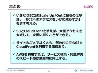 Copyright © 2013 AGREX INC. 20
まとめ
 いきなりEC2のScale Up/Outに頼るのは早
計。「EC2へのアクセスをいかに減らすか」
をまず考える。
 S3とCloudFrontを使えば、大量アクセスを
安定して、安価に捌くことができる。
 サイト丸ごとでなくとも、部分的にでもS3と
CloudFrontを利用する価値あり。
 AWSを利用すれば、サービス構築・問題解決
のスピード感は飛躍的に向上する。
 
