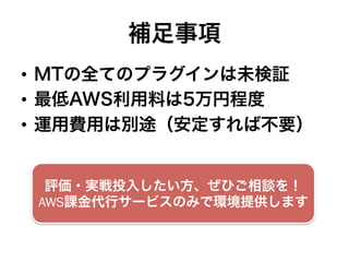 補足事項
•  MTの全てのプラグインは未検証
•  最低AWS利用料は5万円程度
•  運用費用は別途（安定すれば不要）
評価・実戦投入したい方、ぜひご相談を！
AWS課金代行サービスのみで環境提供します
 