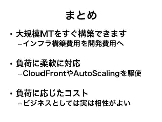 まとめ
•  大規模MTをすぐ構築できます
– インフラ構築費用を開発費用へ
•  負荷に柔軟に対応
– CloudFrontやAutoScalingを駆使
•  負荷に応じたコスト
– ビジネスとしては実は相性がよい
 