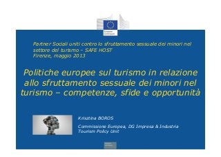 Partner Sociali uniti contro lo sfruttamento sessuale dei minori nel
settore del turismo – SAFE HOST
Firenze, maggio 2013
Krisztina BOROS
Commissione Europea, DG Impresa & Industria
Tourism Policy Unit
Politiche europee sul turismo in relazione
allo sfruttamento sessuale dei minori nel
turismo – competenze, sfide e opportunità
 