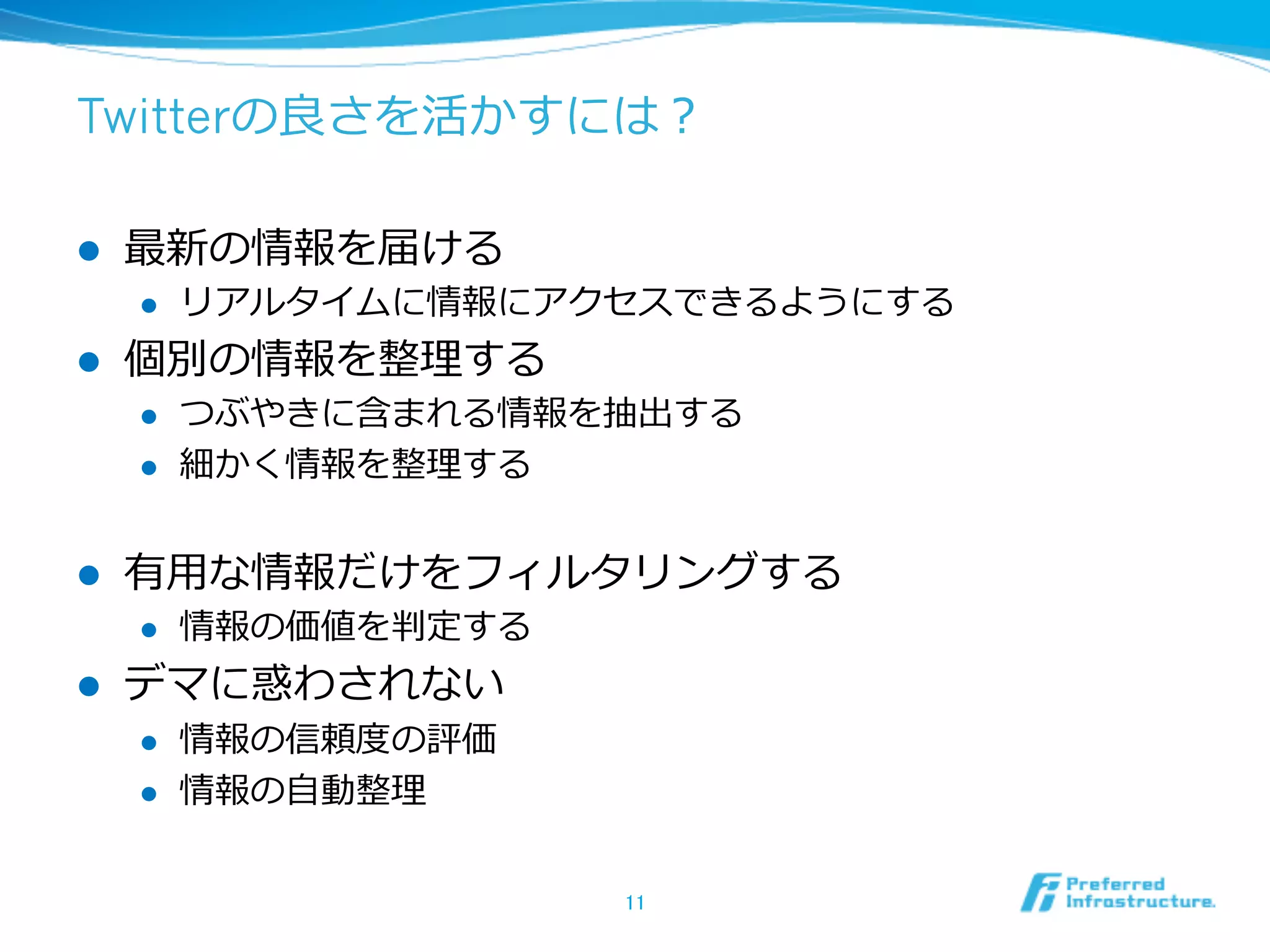 Twitterの良良さを活かすには？
l  最新の情報を届ける
l  リアルタイムに情報にアクセスできるようにする
l  個別の情報を整理理する
l  つぶやきに含まれる情報を抽出する
l  細かく情報を整理理する
l  有⽤用な情報だけをフィルタリングする
l  情報の価値を判定する
l  デマに惑わされない
l  情報の信頼度度の評価
l  情報の⾃自動整理理
11	
 