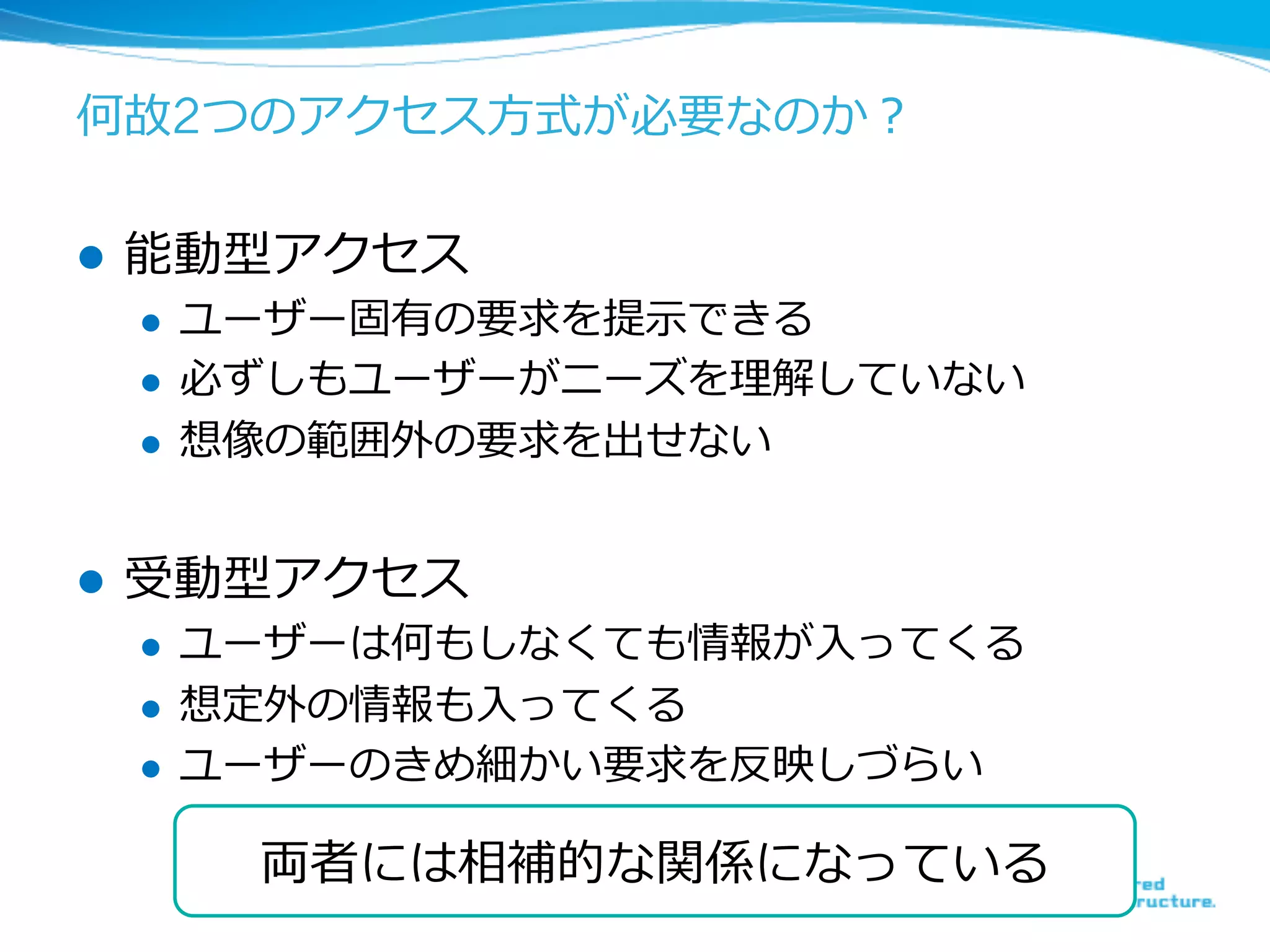 何故2つのアクセス⽅方式が必要なのか？
l  能動型アクセス
l  ユーザー固有の要求を提⽰示できる
l  必ずしもユーザーがニーズを理理解していない
l  想像の範囲外の要求を出せない
l  受動型アクセス
l  ユーザーは何もしなくても情報が⼊入ってくる
l  想定外の情報も⼊入ってくる
l  ユーザーのきめ細かい要求を反映しづらい
18	
両者には相補的な関係になっている
 
