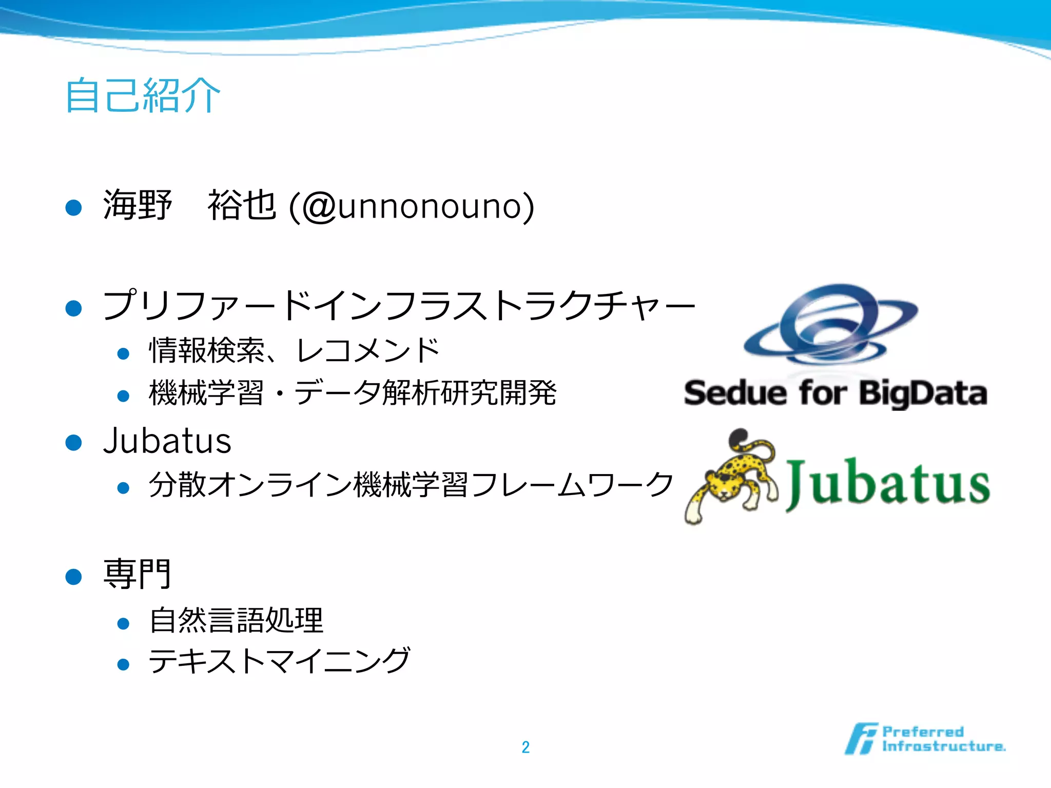 ⾃自⼰己紹介
l  海野 　裕也 (@unnonouno)
l  プリファードインフラストラクチャー
l  情報検索索、レコメンド
l  機械学習・データ解析研究開発
l  Jubatus
l  分散オンライン機械学習フレームワーク
l  専⾨門
l  ⾃自然⾔言語処理理
l  テキストマイニング
2	
 