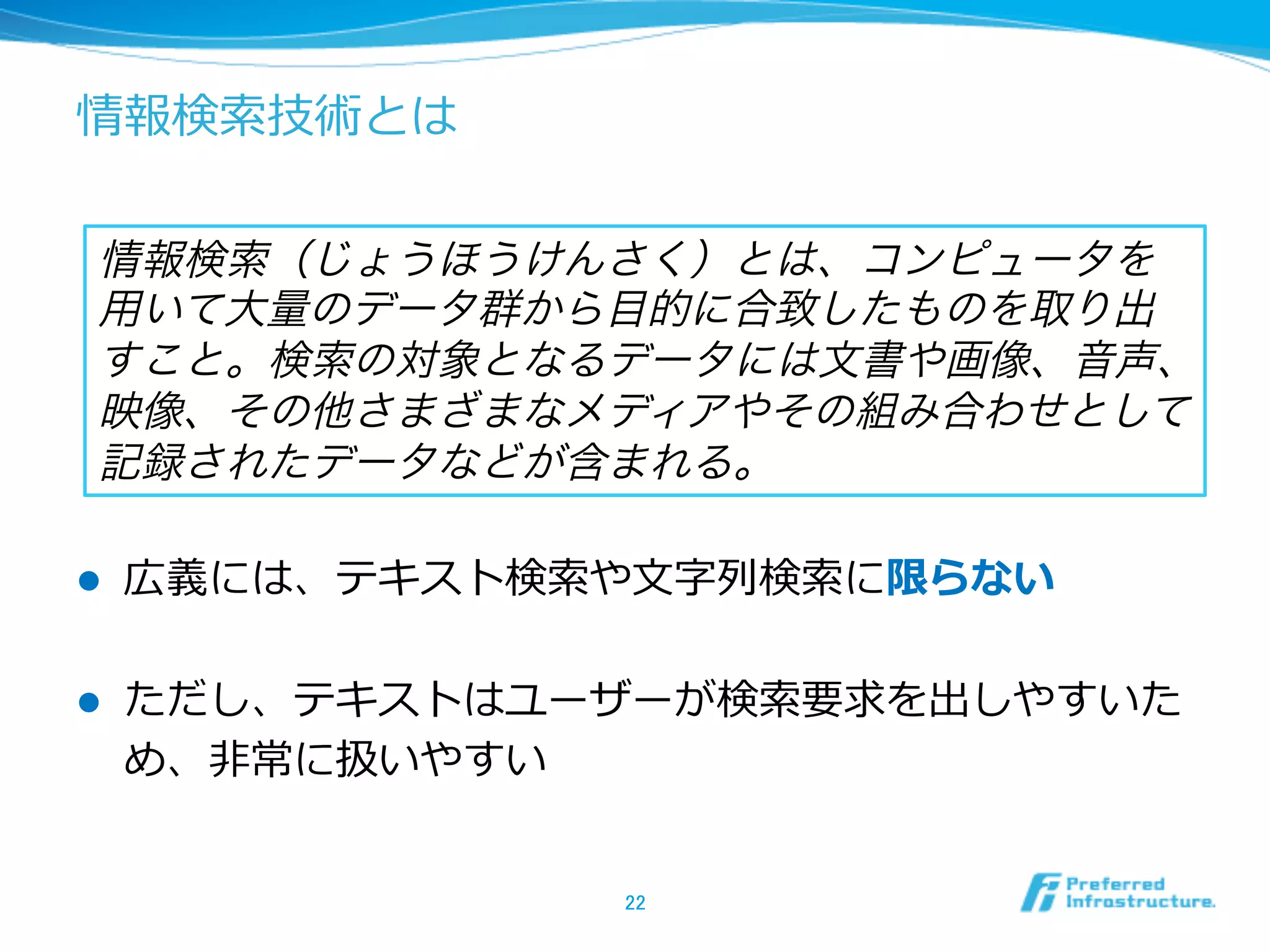 情報検索索技術とは
l  広義には、テキスト検索索や⽂文字列列検索索に限らない
l  ただし、テキストはユーザーが検索索要求を出しやすいた
め、⾮非常に扱いやすい
22	
情報検索（じょうほうけんさく）とは、コンピュータを
用いて大量のデータ群から目的に合致したものを取り出
すこと。検索の対象となるデータには文書や画像、音声、
映像、その他さまざまなメディアやその組み合わせとして
記録されたデータなどが含まれる。
 