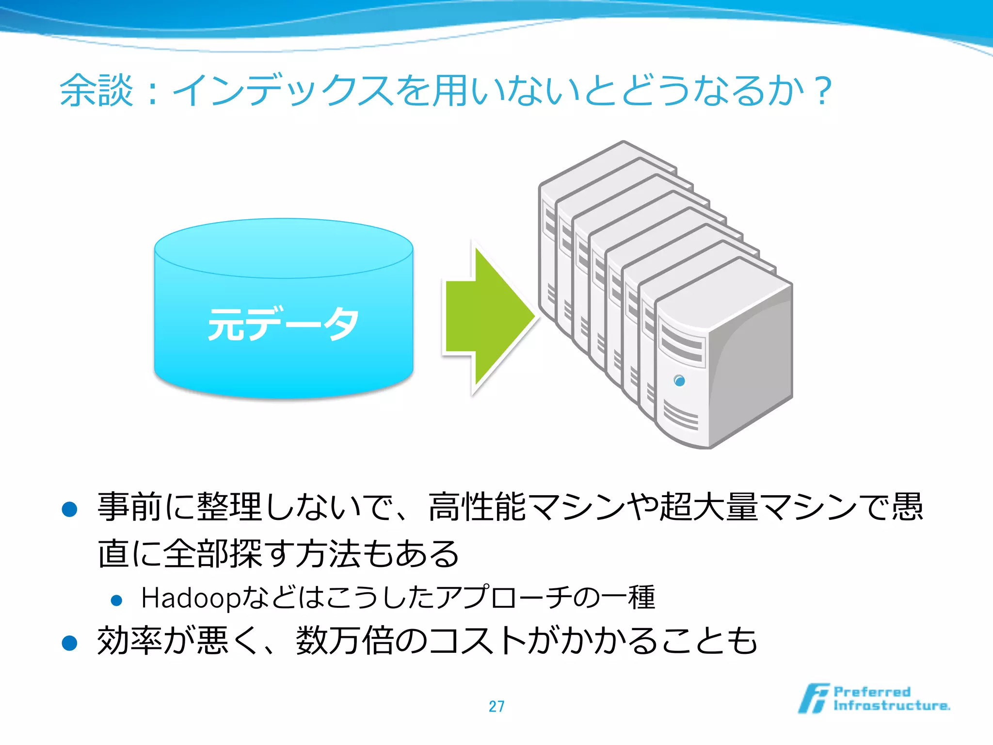 余談：インデックスを⽤用いないとどうなるか？
l  事前に整理理しないで、⾼高性能マシンや超⼤大量量マシンで愚
直に全部探す⽅方法もある
l  Hadoopなどはこうしたアプローチの⼀一種
l  効率率率が悪く、数万倍のコストがかかることも
27	
元データ
 