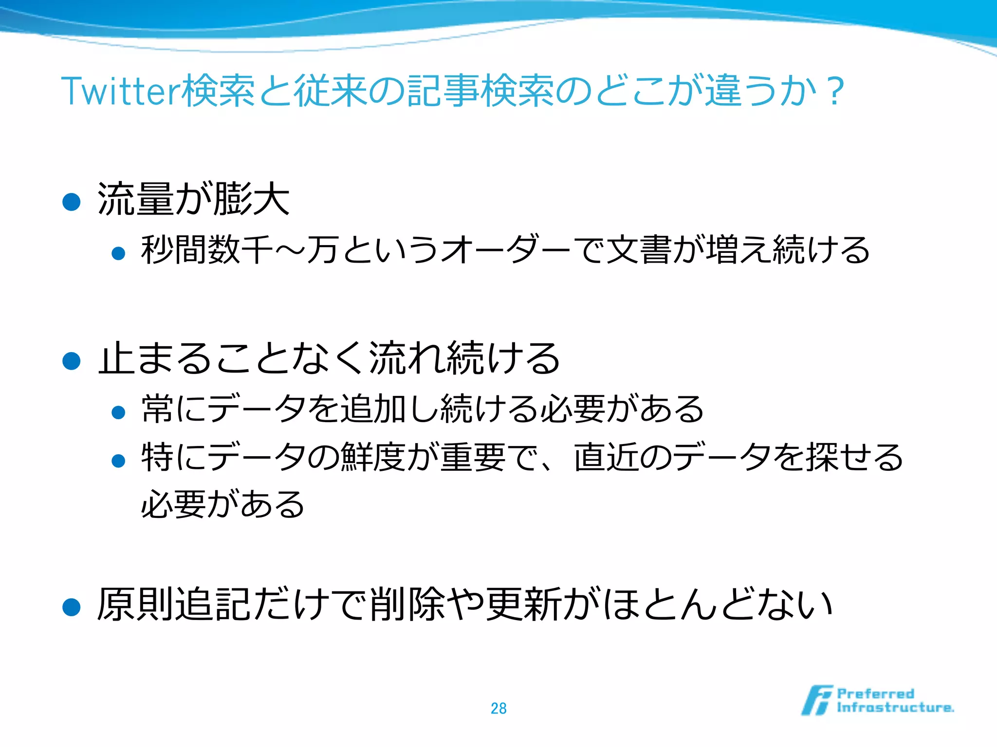 Twitter検索索と従来の記事検索索のどこが違うか？
l  流流量量が膨⼤大
l  秒間数千〜～万というオーダーで⽂文書が増え続ける
l  ⽌止まることなく流流れ続ける
l  常にデータを追加し続ける必要がある
l  特にデータの鮮度度が重要で、直近のデータを探せる
必要がある
l  原則追記だけで削除や更更新がほとんどない
28	
 