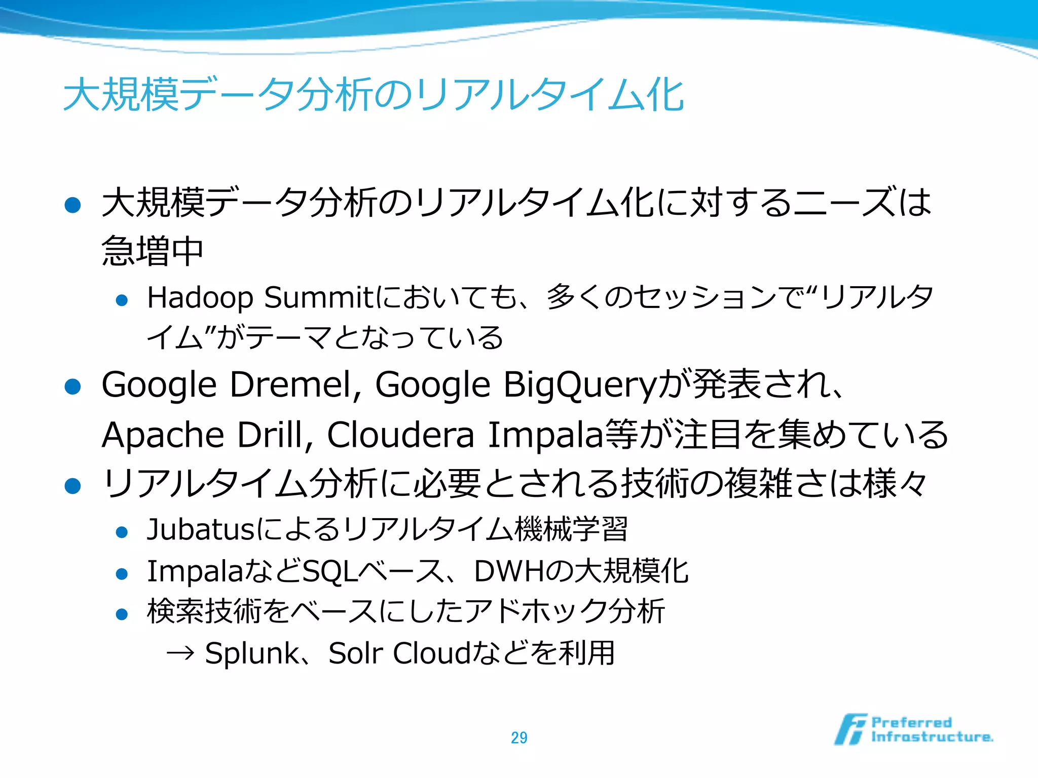 ⼤大規模データ分析のリアルタイム化
l  ⼤大規模データ分析のリアルタイム化に対するニーズは
急増中
l  Hadoop  Summitにおいても、多くのセッションで“リアルタ
イム”がテーマとなっている
l  Google  Dremel,  Google  BigQueryが発表され、
Apache  Drill,  Cloudera  Impala等が注⽬目を集めている
l  リアルタイム分析に必要とされる技術の複雑さは様々
l  Jubatusによるリアルタイム機械学習
l  ImpalaなどSQLベース、DWHの⼤大規模化
l  検索索技術をベースにしたアドホック分析
→  Splunk、Solr  Cloudなどを利利⽤用
29	
 