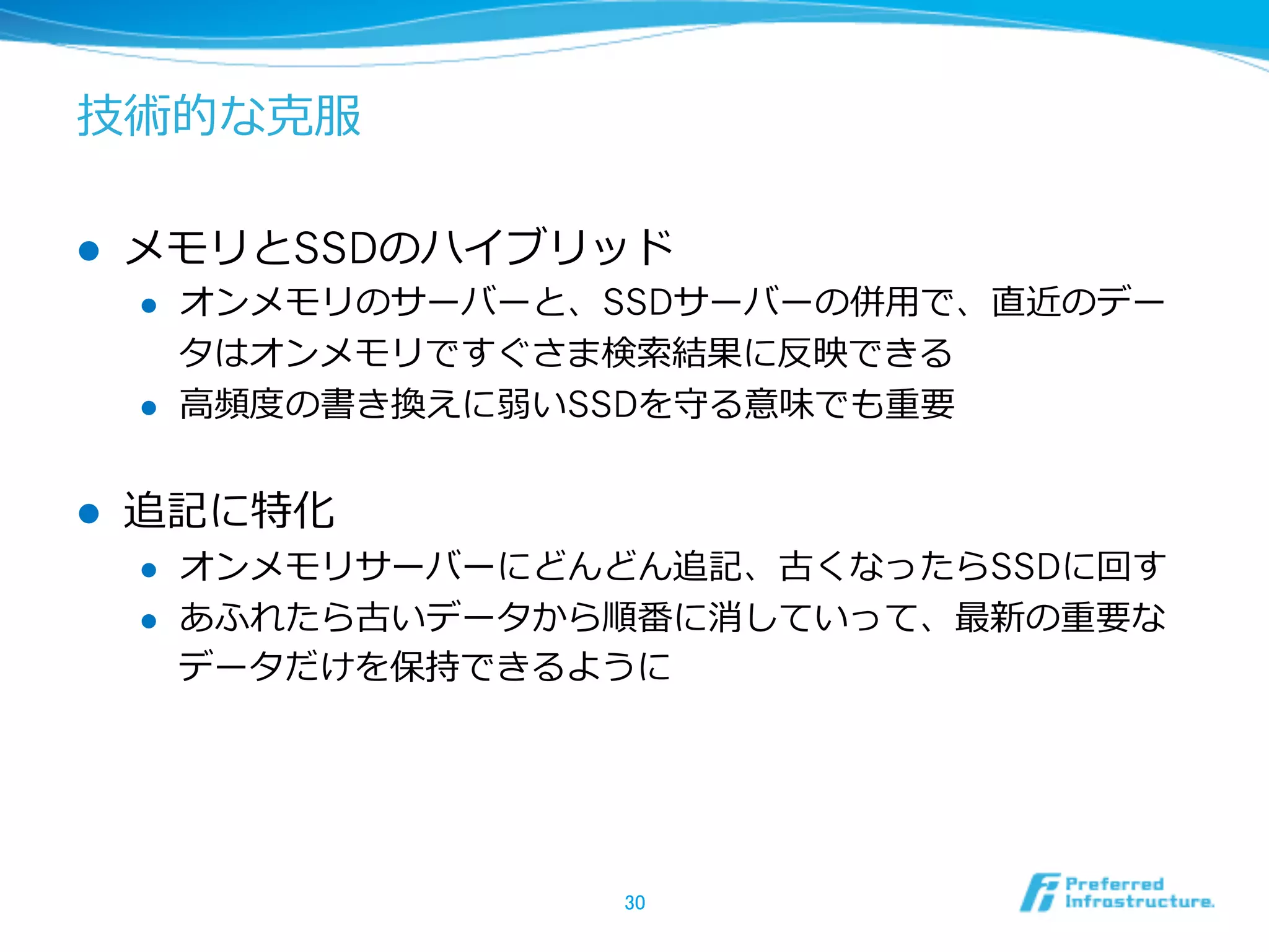 技術的な克服
l  メモリとSSDのハイブリッド
l  オンメモリのサーバーと、SSDサーバーの併⽤用で、直近のデー
タはオンメモリですぐさま検索索結果に反映できる
l  ⾼高頻度度の書き換えに弱いSSDを守る意味でも重要
l  追記に特化
l  オンメモリサーバーにどんどん追記、古くなったらSSDに回す
l  あふれたら古いデータから順番に消していって、最新の重要な
データだけを保持できるように
30	
 