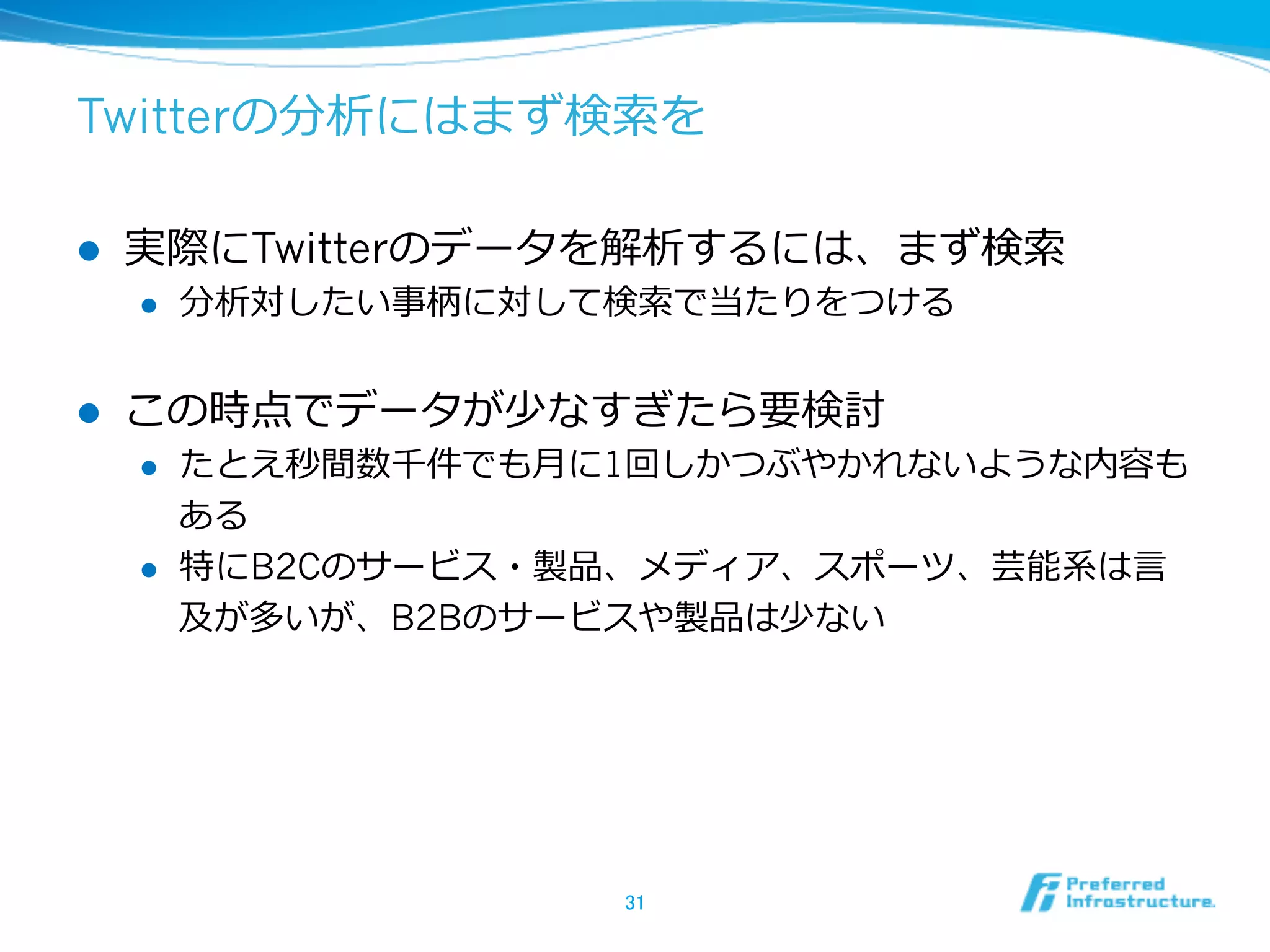 Twitterの分析にはまず検索索を
l  実際にTwitterのデータを解析するには、まず検索索
l  分析対したい事柄に対して検索索で当たりをつける
l  この時点でデータが少なすぎたら要検討
l  たとえ秒間数千件でも⽉月に1回しかつぶやかれないような内容も
ある
l  特にB2Cのサービス・製品、メディア、スポーツ、芸能系は⾔言
及が多いが、B2Bのサービスや製品は少ない
31	
 