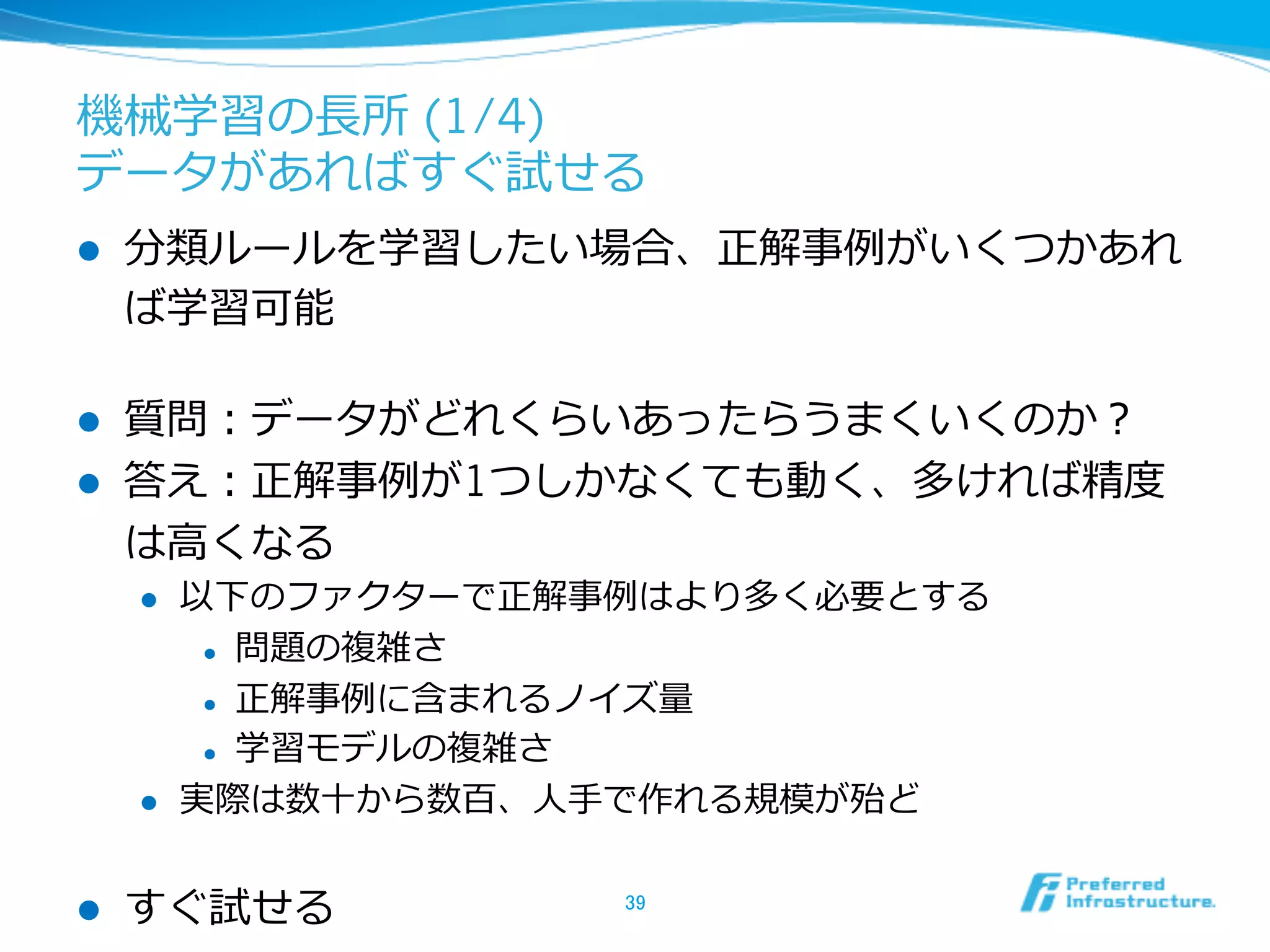 機械学習の⻑⾧長所 (1/4)
データがあればすぐ試せる
l  分類ルールを学習したい場合、正解事例例がいくつかあれ
ば学習可能
l  質問：データがどれくらいあったらうまくいくのか？
l  答え：正解事例例が1つしかなくても動く、多ければ精度度
は⾼高くなる
l  以下のファクターで正解事例例はより多く必要とする
l  問題の複雑さ
l  正解事例例に含まれるノイズ量量
l  学習モデルの複雑さ
l  実際は数⼗十から数百、⼈人⼿手で作れる規模が殆ど
l  すぐ試せる 39	
 