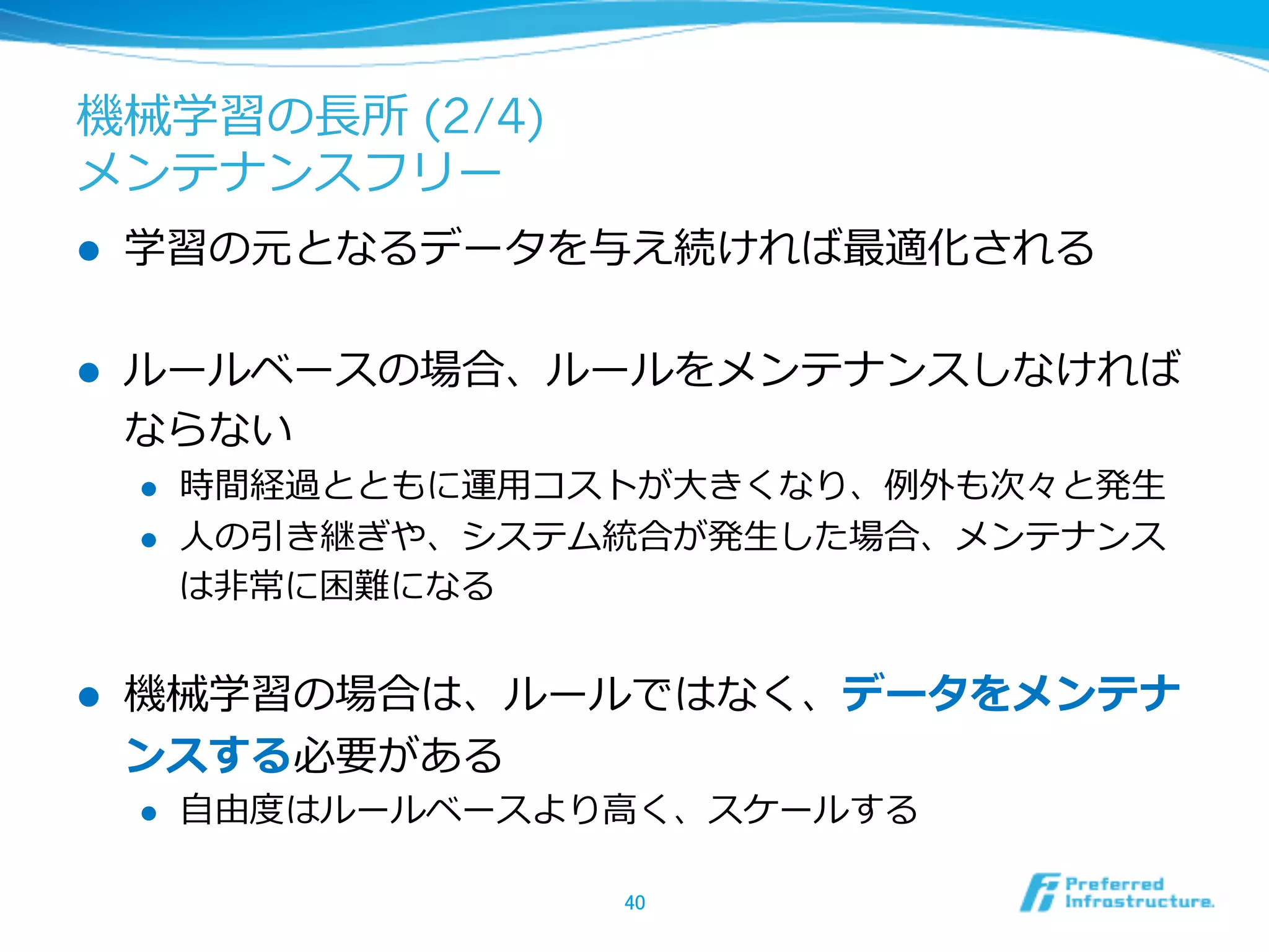 機械学習の⻑⾧長所 (2/4)
メンテナンスフリー
l  学習の元となるデータを与え続ければ最適化される
l  ルールベースの場合、ルールをメンテナンスしなければ
ならない
l  時間経過とともに運⽤用コストが⼤大きくなり、例例外も次々と発⽣生
l  ⼈人の引き継ぎや、システム統合が発⽣生した場合、メンテナンス
は⾮非常に困難になる
l  機械学習の場合は、ルールではなく、データをメンテナ
ンスする必要がある
l  ⾃自由度度はルールベースより⾼高く、スケールする
40	
 