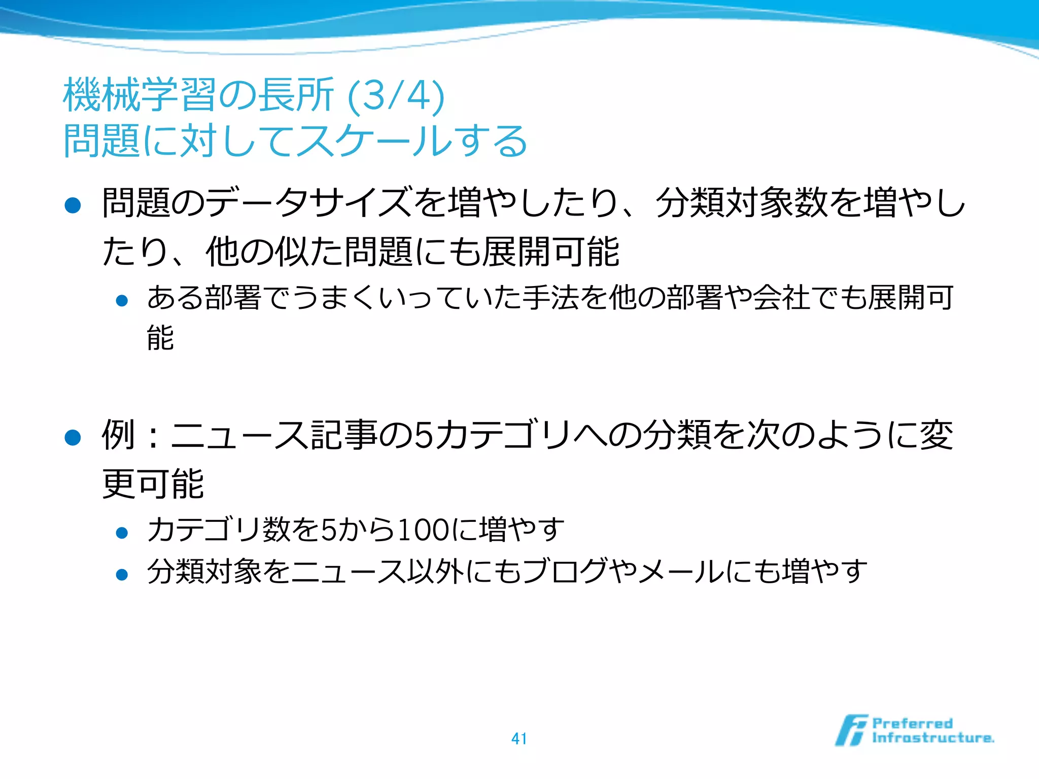 機械学習の⻑⾧長所 (3/4)
問題に対してスケールする
l  問題のデータサイズを増やしたり、分類対象数を増やし
たり、他の似た問題にも展開可能
l  ある部署でうまくいっていた⼿手法を他の部署や会社でも展開可
能
l  例例：ニュース記事の5カテゴリへの分類を次のように変
更更可能
l  カテゴリ数を5から100に増やす
l  分類対象をニュース以外にもブログやメールにも増やす
41	
 