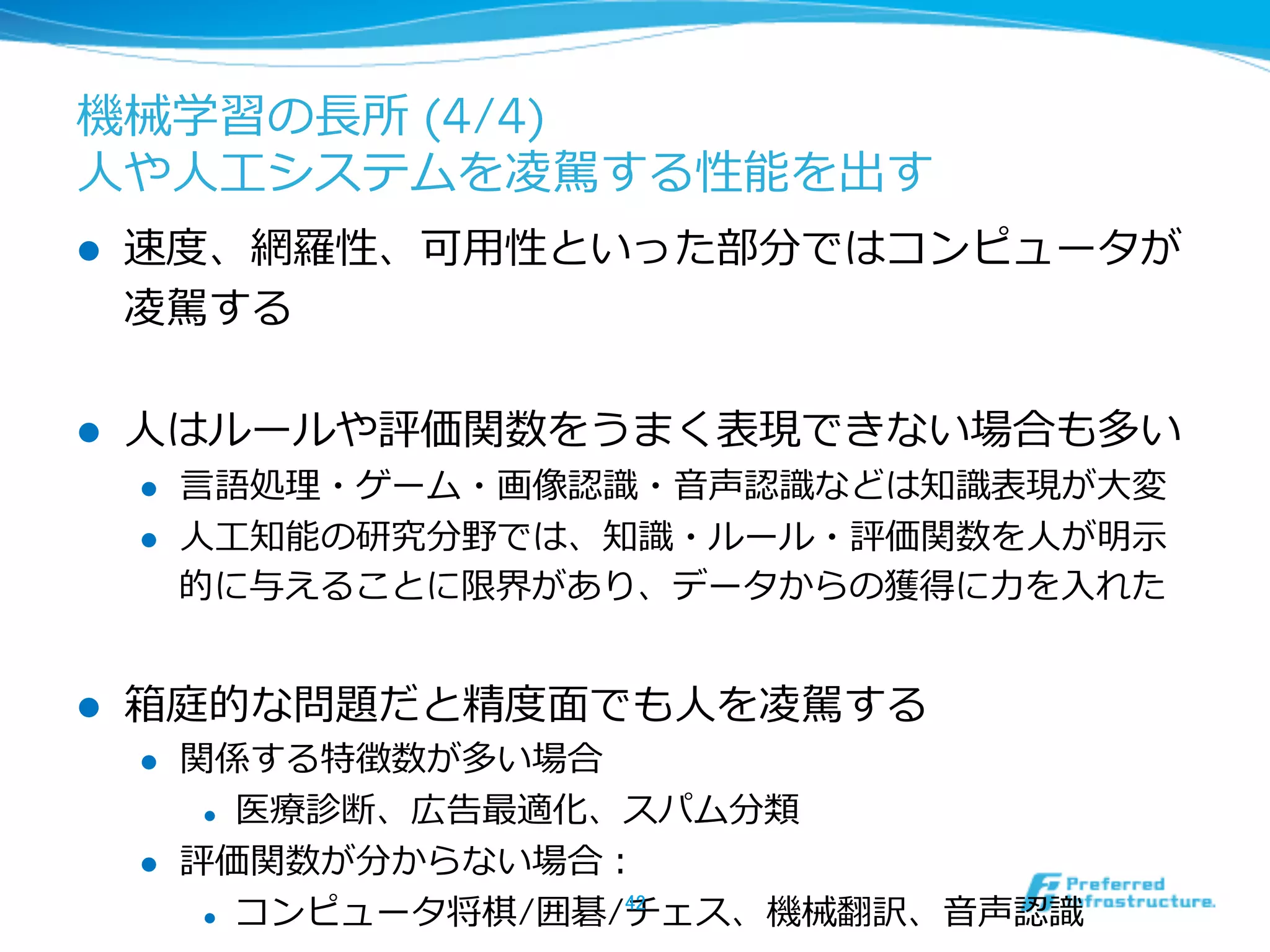 機械学習の⻑⾧長所 (4/4)
⼈人や⼈人⼯工システムを凌凌駕する性能を出す
l  速度度、網羅羅性、可⽤用性といった部分ではコンピュータが
凌凌駕する
l  ⼈人はルールや評価関数をうまく表現できない場合も多い
l  ⾔言語処理理・ゲーム・画像認識識・⾳音声認識識などは知識識表現が⼤大変
l  ⼈人⼯工知能の研究分野では、知識識・ルール・評価関数を⼈人が明⽰示
的に与えることに限界があり、データからの獲得に⼒力力を⼊入れた
l  箱庭的な問題だと精度度⾯面でも⼈人を凌凌駕する
l  関係する特徴数が多い場合
l  医療療診断、広告最適化、スパム分類
l  評価関数が分からない場合：
l  コンピュータ将棋/囲碁/チェス、機械翻訳、⾳音声認識識42	
 