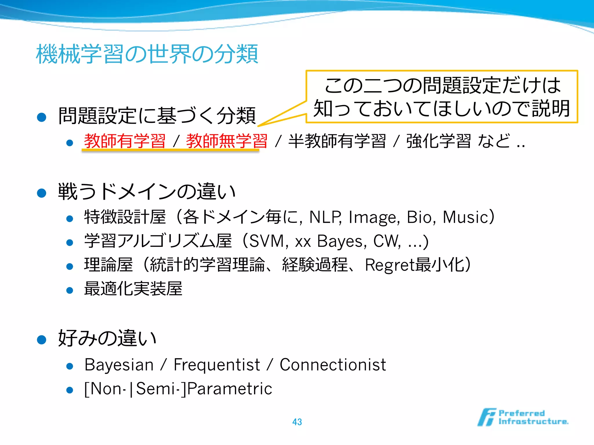 機械学習の世界の分類
l  問題設定に基づく分類
l  教師有学習  / 教師無学習  / 半教師有学習 / 強化学習  など ..
l  戦うドメインの違い
l  特徴設計屋（各ドメイン毎に, NLP, Image, Bio, Music）
l  学習アルゴリズム屋（SVM, xx Bayes, CW, …)
l  理理論論屋（統計的学習理理論論、経験過程、Regret最⼩小化）
l  最適化実装屋
l  好みの違い
l  Bayesian / Frequentist / Connectionist
l  [Non-|Semi-]Parametric
43	
この⼆二つの問題設定だけは
知っておいてほしいので説明
 