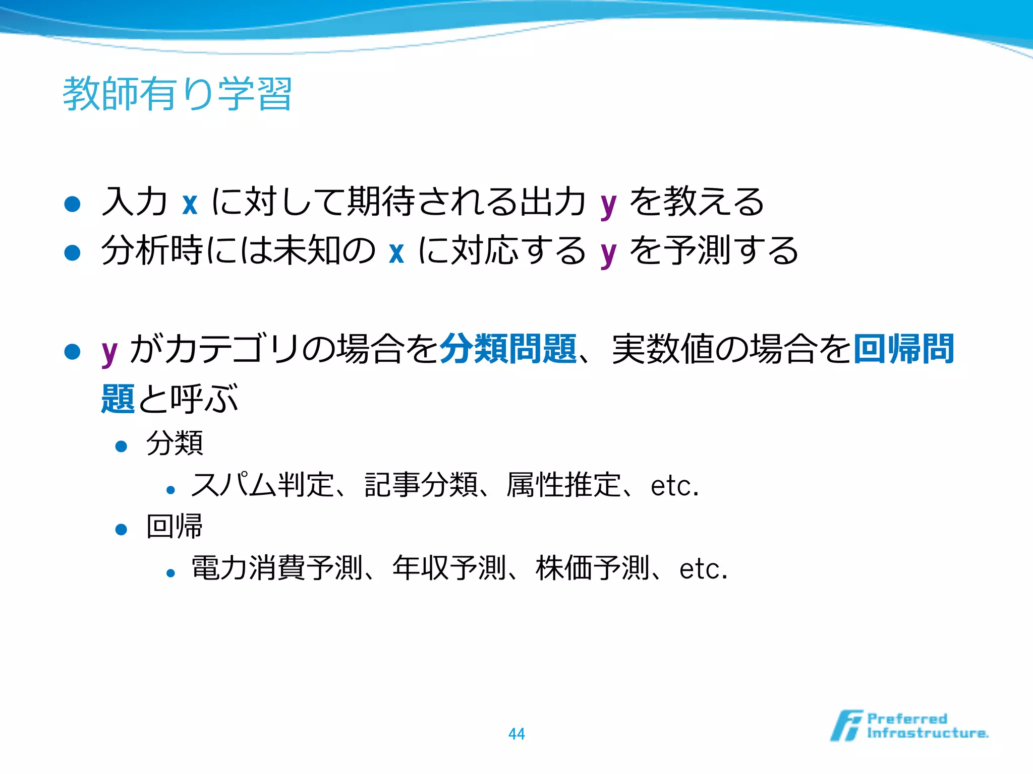 教師有り学習
l  ⼊入⼒力力  x に対して期待される出⼒力力  y を教える
l  分析時には未知の  x に対応する  y を予測する
l  y がカテゴリの場合を分類問題、実数値の場合を回帰問
題と呼ぶ
l  分類
l  スパム判定、記事分類、属性推定、etc.
l  回帰
l  電⼒力力消費予測、年年収予測、株価予測、etc.
44	
 