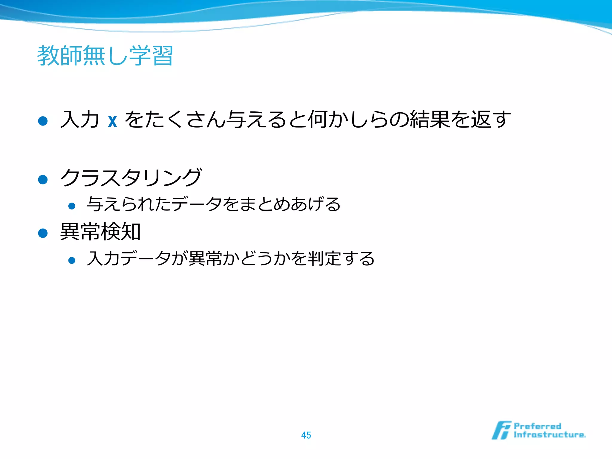 教師無し学習
l  ⼊入⼒力力  x をたくさん与えると何かしらの結果を返す
l  クラスタリング
l  与えられたデータをまとめあげる
l  異異常検知
l  ⼊入⼒力力データが異異常かどうかを判定する
45	
 