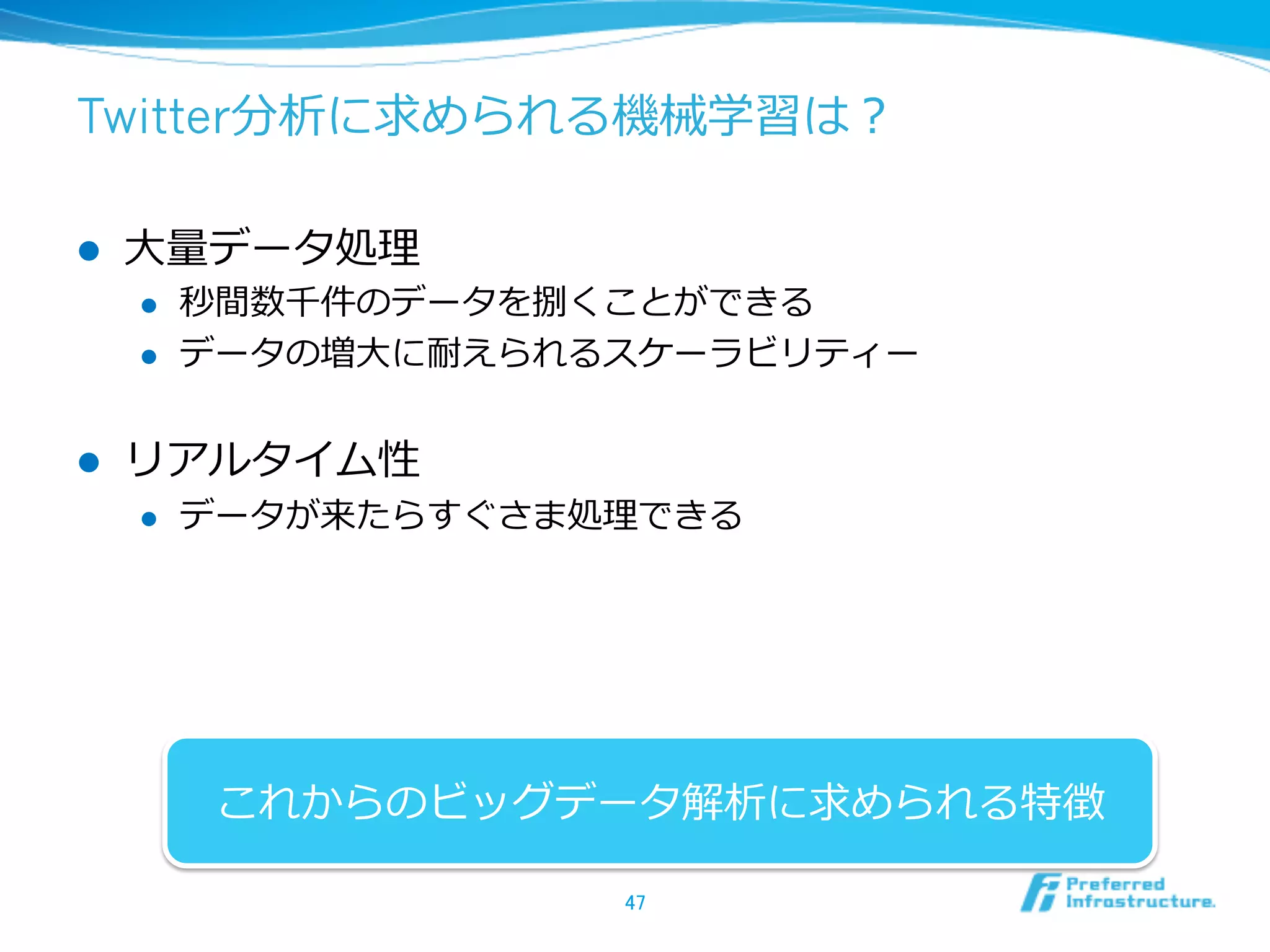 Twitter分析に求められる機械学習は？
l  ⼤大量量データ処理理
l  秒間数千件のデータを捌くことができる
l  データの増⼤大に耐えられるスケーラビリティー
l  リアルタイム性
l  データが来たらすぐさま処理理できる
47	
これからのビッグデータ解析に求められる特徴
 
