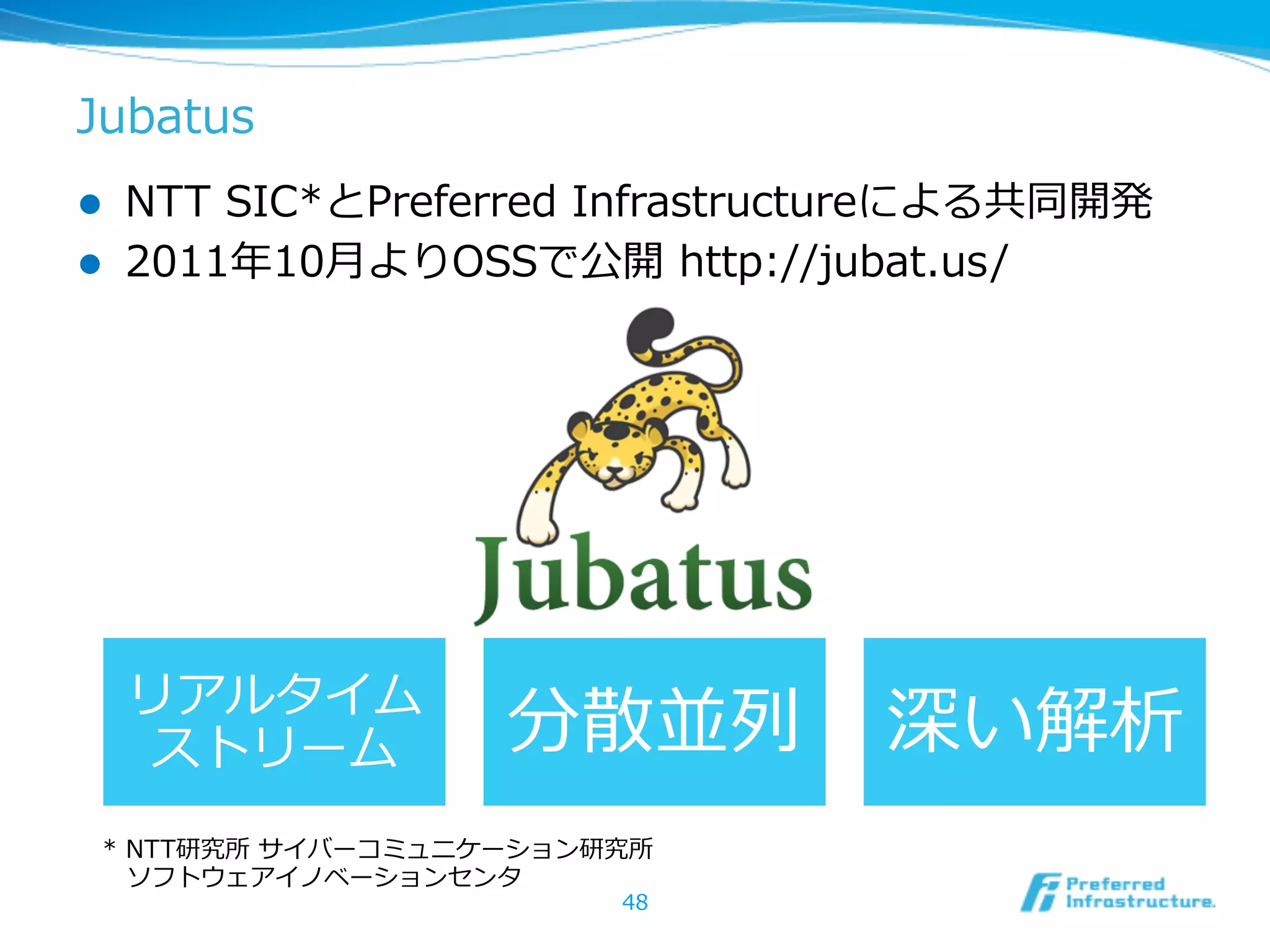 l  NTT  SIC*とPreferred  Infrastructureによる共同開発
l  2011年年10⽉月よりOSSで公開  http://jubat.us/
Jubatus
48
リアルタイム  
ストリーム 分散並列列 深い解析
*  NTT研究所  サイバーコミュニケーション研究所
 　ソフトウェアイノベーションセンタ
 