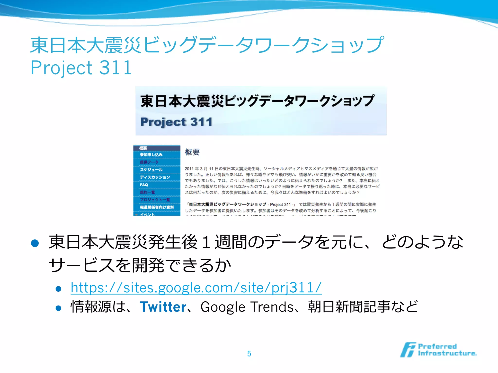 東⽇日本⼤大震災ビッグデータワークショップ
Project 311
l  東⽇日本⼤大震災発⽣生後１週間のデータを元に、どのような
サービスを開発できるか
l  https://sites.google.com/site/prj311/
l  情報源は、Twitter、Google Trends、朝⽇日新聞記事など
5	
 