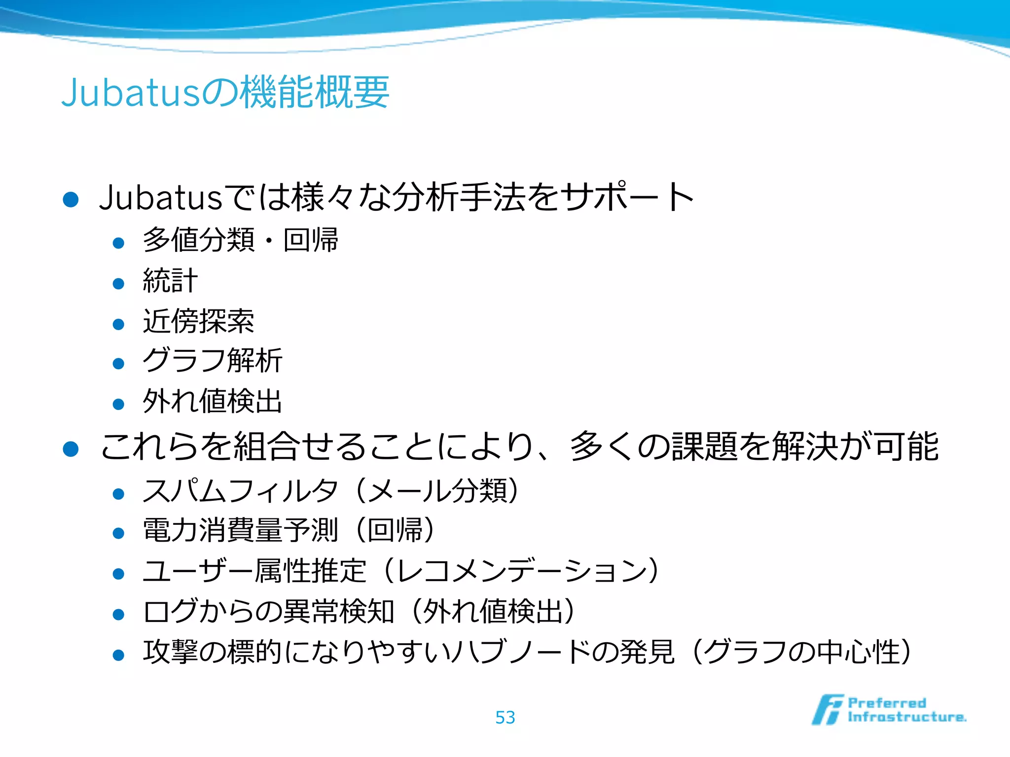 Jubatusの機能概要
l  Jubatusでは様々な分析⼿手法をサポート
l  多値分類・回帰
l  統計
l  近傍探索索
l  グラフ解析
l  外れ値検出
l  これらを組合せることにより、多くの課題を解決が可能
l  スパムフィルタ（メール分類）
l  電⼒力力消費量量予測（回帰）
l  ユーザー属性推定（レコメンデーション）
l  ログからの異異常検知（外れ値検出）
l  攻撃の標的になりやすいハブノードの発⾒見見（グラフの中⼼心性）
53
 