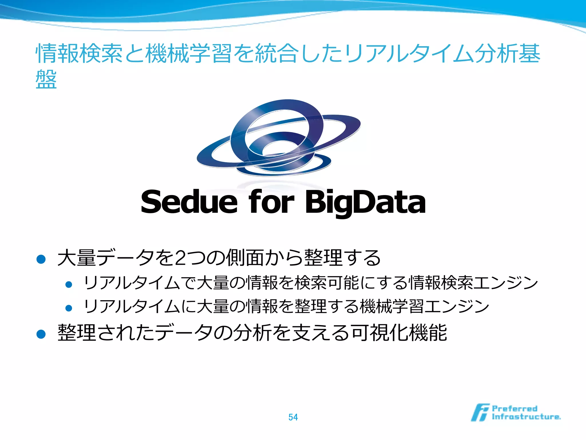 情報検索索と機械学習を統合したリアルタイム分析基
盤
l  ⼤大量量データを2つの側⾯面から整理理する
l  リアルタイムで⼤大量量の情報を検索索可能にする情報検索索エンジン
l  リアルタイムに⼤大量量の情報を整理理する機械学習エンジン
l  整理理されたデータの分析を⽀支える可視化機能
54	
Sedue for BigData
 
