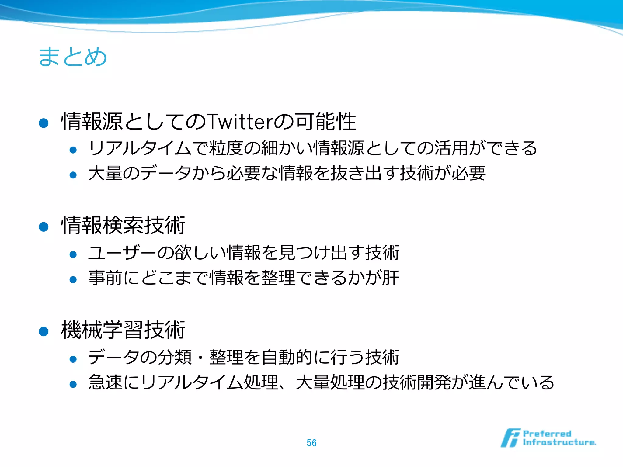 まとめ
l  情報源としてのTwitterの可能性
l  リアルタイムで粒粒度度の細かい情報源としての活⽤用ができる
l  ⼤大量量のデータから必要な情報を抜き出す技術が必要
l  情報検索索技術
l  ユーザーの欲しい情報を⾒見見つけ出す技術
l  事前にどこまで情報を整理理できるかが肝
l  機械学習技術
l  データの分類・整理理を⾃自動的に⾏行行う技術
l  急速にリアルタイム処理理、⼤大量量処理理の技術開発が進んでいる
56	
 