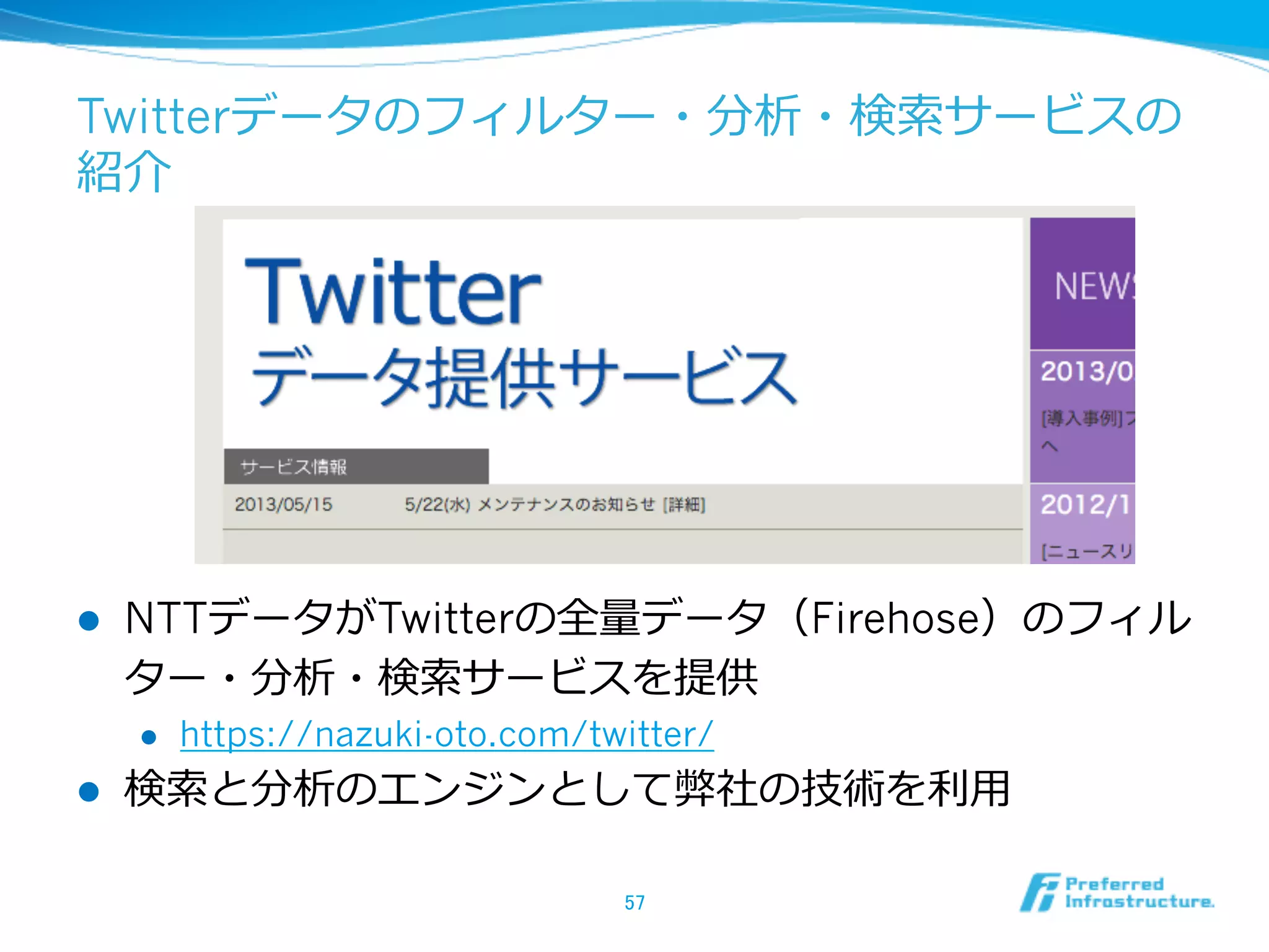 Twitterデータのフィルター・分析・検索索サービスの
紹介
l  NTTデータがTwitterの全量量データ（Firehose）のフィル
ター・分析・検索索サービスを提供
l  https://nazuki-oto.com/twitter/
l  検索索と分析のエンジンとして弊社の技術を利利⽤用
57	
 