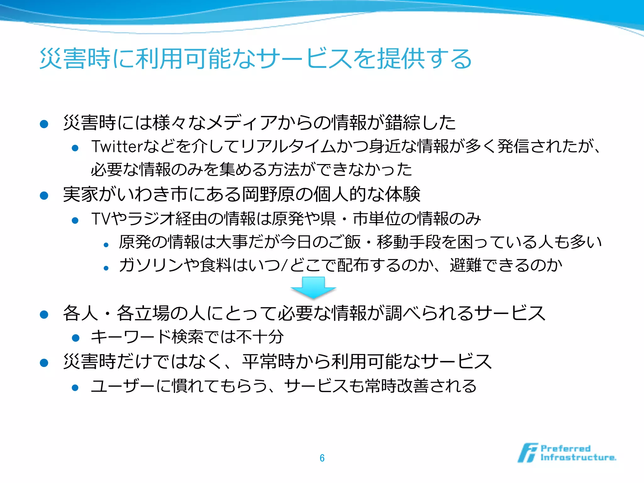 災害時に利利⽤用可能なサービスを提供する
l  災害時には様々なメディアからの情報が錯綜した
l  Twitterなどを介してリアルタイムかつ⾝身近な情報が多く発信されたが、
必要な情報のみを集める⽅方法ができなかった
l  実家がいわき市にある岡野原の個⼈人的な体験
l  TVやラジオ経由の情報は原発や県・市単位の情報のみ
l  原発の情報は⼤大事だが今⽇日のご飯・移動⼿手段を困っている⼈人も多い
l  ガソリンや⾷食料料はいつ/どこで配布するのか、避難できるのか
l  各⼈人・各⽴立立場の⼈人にとって必要な情報が調べられるサービス
l  キーワード検索索では不不⼗十分
l  災害時だけではなく、平常時から利利⽤用可能なサービス
l  ユーザーに慣れてもらう、サービスも常時改善される
6	
 