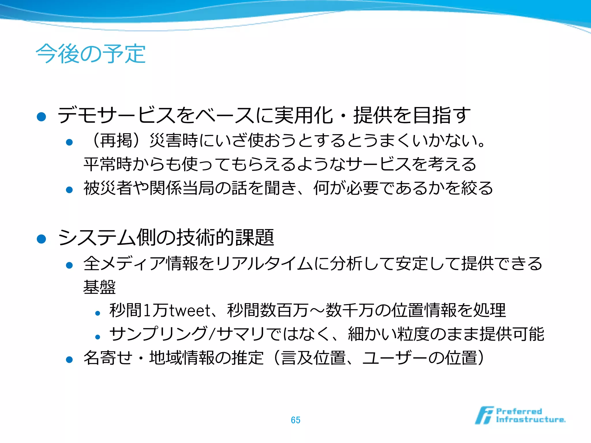 今後の予定
l  デモサービスをベースに実⽤用化・提供を⽬目指す
l  （再掲）災害時にいざ使おうとするとうまくいかない。
平常時からも使ってもらえるようなサービスを考える
l  被災者や関係当局の話を聞き、何が必要であるかを絞る
l  システム側の技術的課題
l  全メディア情報をリアルタイムに分析して安定して提供できる
基盤
l  秒間1万tweet、秒間数百万〜～数千万の位置情報を処理理
l  サンプリング/サマリではなく、細かい粒粒度度のまま提供可能
l  名寄せ・地域情報の推定（⾔言及位置、ユーザーの位置）
65	
 