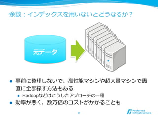 余談：インデックスを⽤用いないとどうなるか？
l  事前に整理理しないで、⾼高性能マシンや超⼤大量量マシンで愚
直に全部探す⽅方法もある
l  Hadoopなどはこうしたアプローチの⼀一種
l  効率率率が悪く、数万倍のコストがかかることも
27	
元データ
 