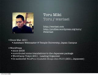 Toru Miki
Toru / waviaei
http://waviaei.com
http://pro?les.wordpress.org/toru/
@waviaei
?Since Mar. 2011
?Assistant Webmaster @ Temple University, Japan Campus
?WordPress
?since 2005
?contributed some translations to the Japanese package
?WordCamp Tokyo 2011 - Leading Organizer
?Co-authored WordPress Gyakubiki Design Jiten PLUS (2011, Japanese)
13526
 