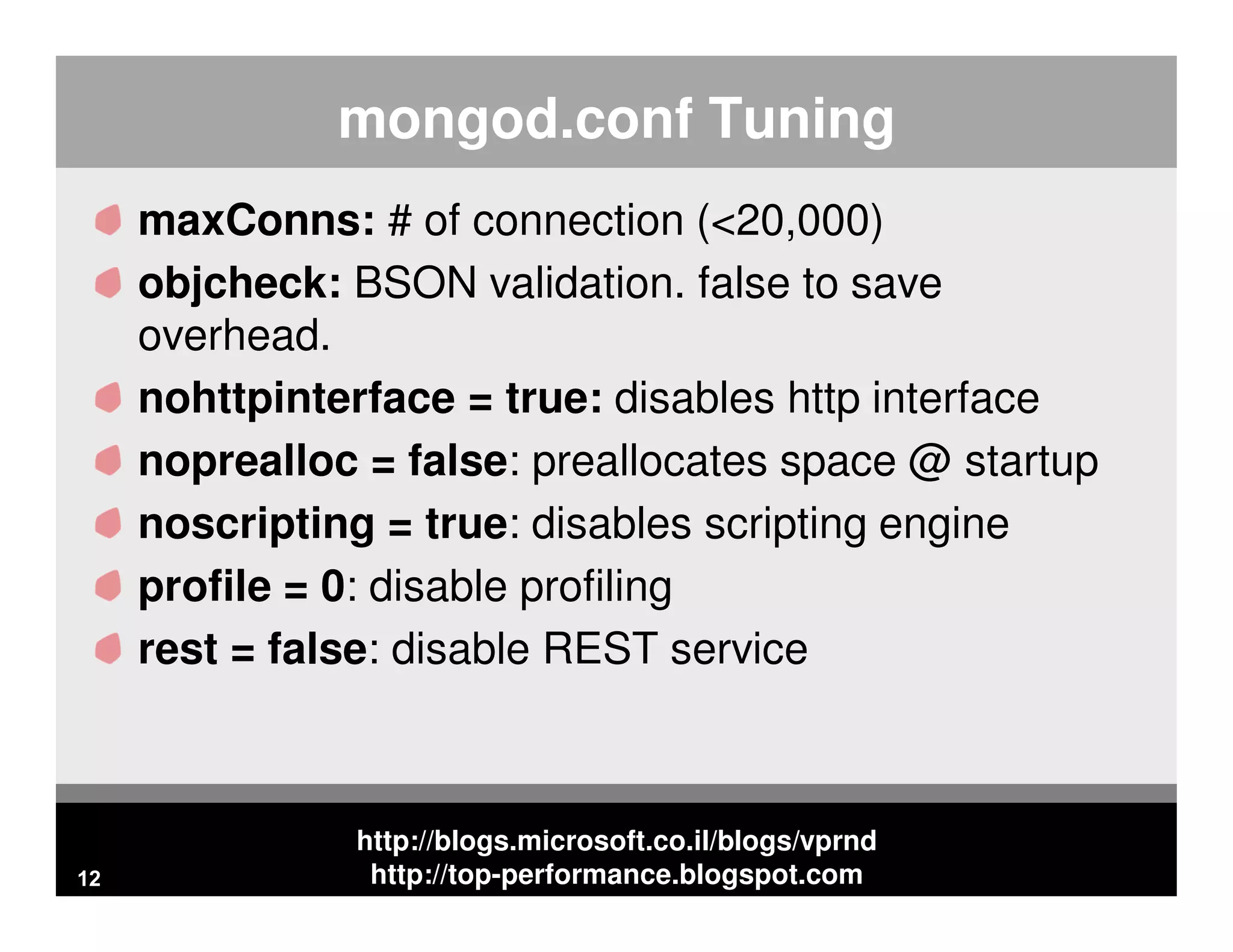 http://blogs.microsoft.co.il/blogs/vprnd http://top-performance.blogspot.com mongod.conf Tuning maxConns: # of connection (<20,000) objcheck: BSON validation. false to save overhead. nohttpinterface = true: disables http interface noprealloc = false: preallocates space @ startup noscripting = true: disables scripting engine profile = 0: disable profiling rest = false: disable REST service 12 