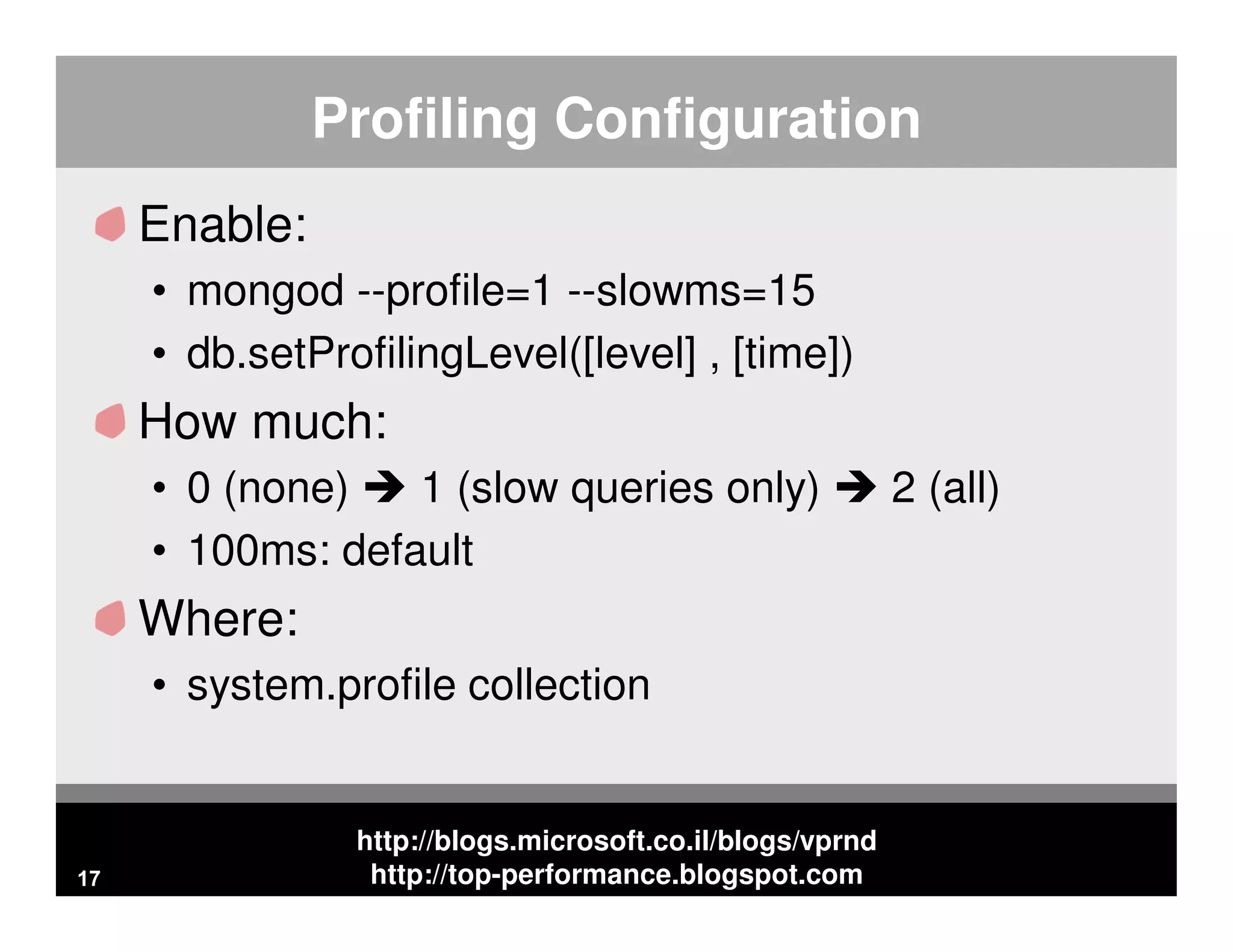http://blogs.microsoft.co.il/blogs/vprnd http://top-performance.blogspot.com Profiling Configuration Enable: • mongod --profile=1 --slowms=15 • db.setProfilingLevel([level] , [time]) How much: • 0 (none) 1 (slow queries only) 2 (all) • 100ms: default Where: • system.profile collection 17 