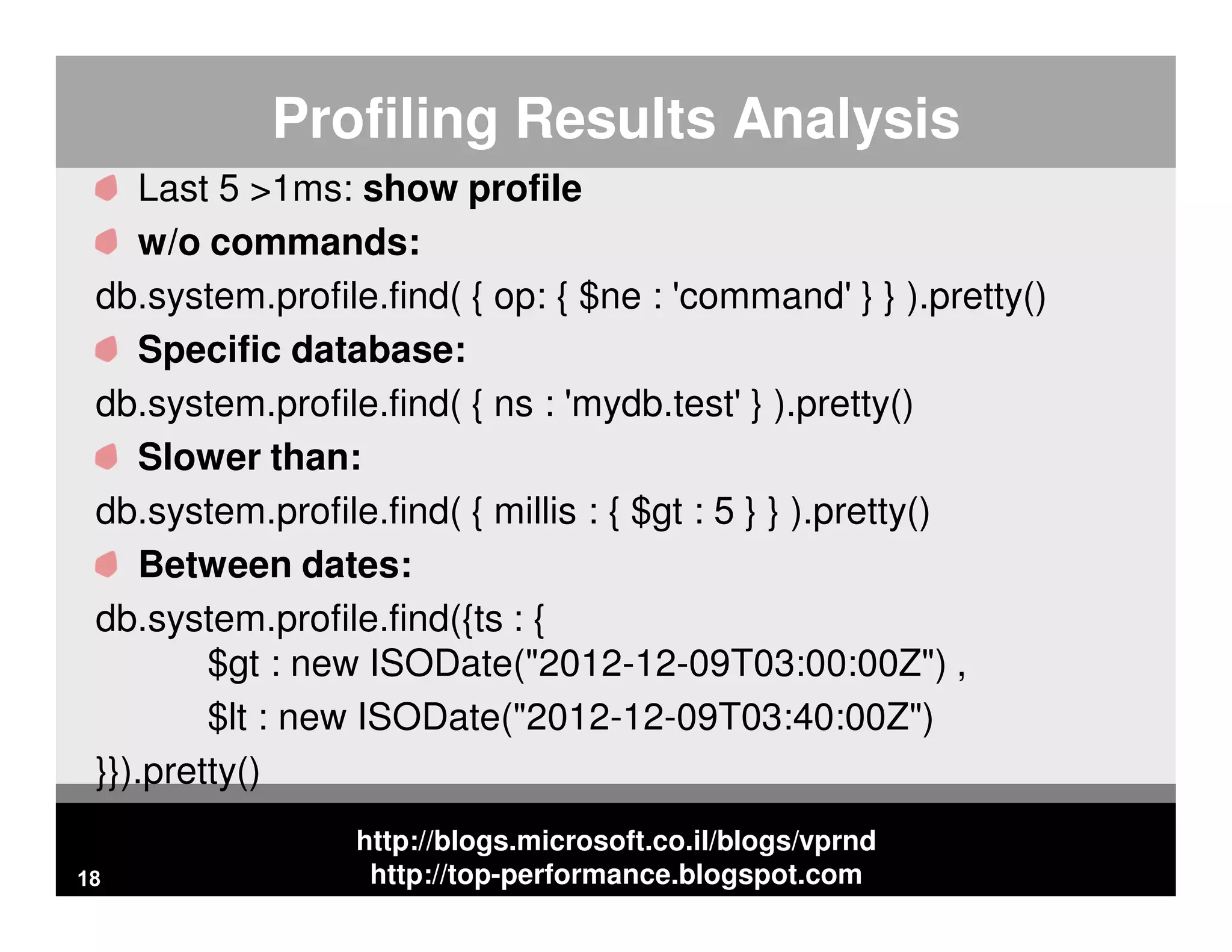 http://blogs.microsoft.co.il/blogs/vprnd http://top-performance.blogspot.com Profiling Results Analysis Last 5 >1ms: show profile w/o commands: db.system.profile.find( { op: { $ne : 'command' } } ).pretty() Specific database: db.system.profile.find( { ns : 'mydb.test' } ).pretty() Slower than: db.system.profile.find( { millis : { $gt : 5 } } ).pretty() Between dates: db.system.profile.find({ts : { $gt : new ISODate("2012-12-09T03:00:00Z") , $lt : new ISODate("2012-12-09T03:40:00Z") }}).pretty() 18 