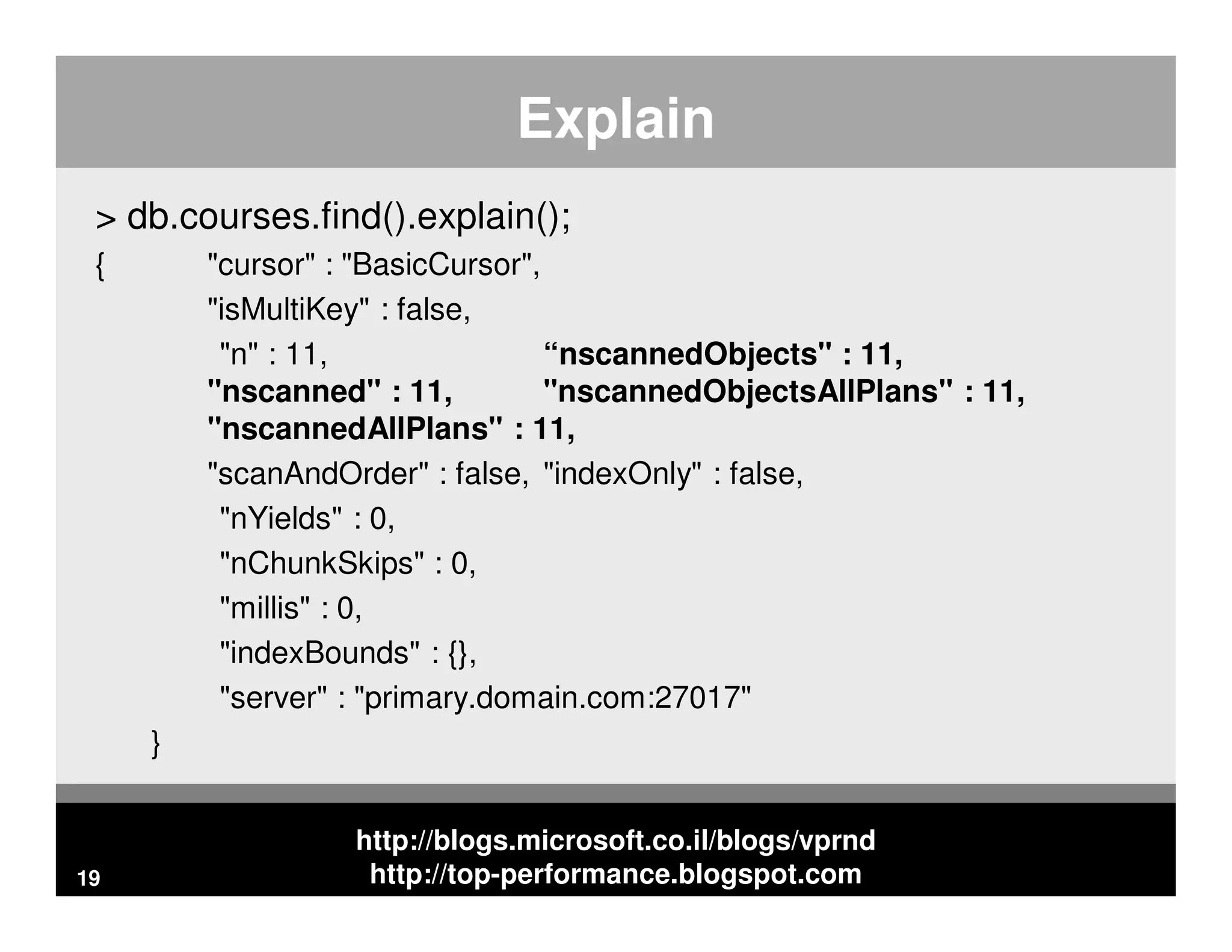 http://blogs.microsoft.co.il/blogs/vprnd http://top-performance.blogspot.com Explain > db.courses.find().explain(); { "cursor" : "BasicCursor", "isMultiKey" : false, "n" : 11, “nscannedObjects" : 11, "nscanned" : 11, "nscannedObjectsAllPlans" : 11, "nscannedAllPlans" : 11, "scanAndOrder" : false, "indexOnly" : false, "nYields" : 0, "nChunkSkips" : 0, "millis" : 0, "indexBounds" : {}, "server" : "primary.domain.com:27017" } 19 