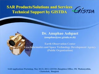 SAR Products/Solutions and Services Technical Support by GISTDA 
Dr. Anuphao Aobpaet 
(anuphao@eoc.gistda.or.th) 
Earth Observation Center 
Geo-Informatics and Space Technology Development Agency (Public Organization) 
SAR Applications Workshop, May 20-23, 2013, GISTDA Bangkhen Office, 196 Phahonyothin, Chatuchak, Bangkok  