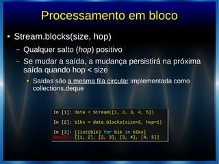 Processamento em bloco
● Stream.blocks(size, hop)
– Qualquer salto (hop) positivo
– Se mudar a saída, a mudança persistirá na próxima
saída quando hop < size
● Saídas são a mesma fila circular implementada como
collections.deque
In [1]: data = Stream([1, 2, 3, 4, 5])
In [2]: blks = data.blocks(size=2, hop=1)
In [3]: [list(blk) for blk in blks]
Out[3]: [[1, 2], [2, 3], [3, 4], [4, 5]]
In [1]: data = Stream([1, 2, 3, 4, 5])
In [2]: blks = data.blocks(size=2, hop=1)
In [3]: [list(blk) for blk in blks]
Out[3]: [[1, 2], [2, 3], [3, 4], [4, 5]]
 