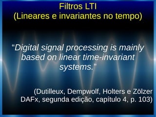 Filtros LTI
(Lineares e invariantes no tempo)
““Digital signal processing is mainlyDigital signal processing is mainly
based on linear time-invariantbased on linear time-invariant
systems.systems.””
(Dutilleux, Dempwolf, Holters e Zölzer(Dutilleux, Dempwolf, Holters e Zölzer
DAFx, segunda edição, capítulo 4, p. 103)DAFx, segunda edição, capítulo 4, p. 103)
 