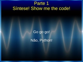 Parte 1
Síntese! Show me the code!
Go go go!Go go go!
Não, Python!Não, Python!
 