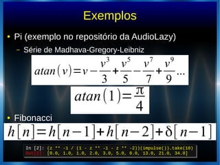 Exemplos
● Pi (exemplo no repositório da AudioLazy)
– Série de Madhava-Gregory-Leibniz
● Fibonacci
atan(v)=v−
v3
3
+
v5
5
−
v7
7
+
v9
9
...
atan(1)= π
4
In [2]: (z ** -1 / (1 - z ** -1 - z ** -2))(impulse()).take(10)
Out[2]: [0.0, 1.0, 1.0, 2.0, 3.0, 5.0, 8.0, 13.0, 21.0, 34.0]
In [2]: (z ** -1 / (1 - z ** -1 - z ** -2))(impulse()).take(10)
Out[2]: [0.0, 1.0, 1.0, 2.0, 3.0, 5.0, 8.0, 13.0, 21.0, 34.0]
h[n]=h[n−1]+h[ n−2]+δ[ n−1]
 