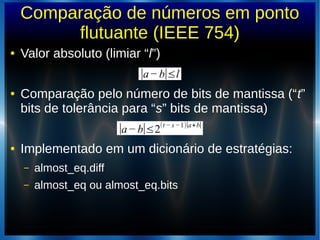 Comparação de números em ponto
flutuante (IEEE 754)
● Valor absoluto (limiar “l”)
● Comparação pelo número de bits de mantissa (“t”
bits de tolerância para “s” bits de mantissa)
● Implementado em um dicionário de estratégias:
– almost_eq.diff
– almost_eq ou almost_eq.bits
∣a−b∣≤l
∣a−b∣≤2(t − s−1)∣a+b∣
 
