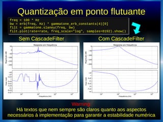 Quantização em ponto flutuante
Com CascadeFilter
Warning:
Há textos que nem sempre são claros quanto aos aspectos
necessários à implementação para garantir a estabilidade numérica
freq = 100 * Hz
bw = erb(freq, Hz) * gammatone_erb_constants(4)[0]
filt = gammatone.slaney(freq, bw)
filt.plot(rate=rate, freq_scale="log", samples=8192).show()
freq = 100 * Hz
bw = erb(freq, Hz) * gammatone_erb_constants(4)[0]
filt = gammatone.slaney(freq, bw)
filt.plot(rate=rate, freq_scale="log", samples=8192).show()
Sem CascadeFilter
 