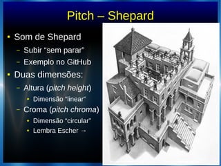 Pitch – Shepard
● Som de Shepard
– Subir “sem parar”
– Exemplo no GitHub
● Duas dimensões:
– Altura (pitch height)
● Dimensão “linear”
– Croma (pitch chroma)
● Dimensão “circular”
● Lembra Escher →
 
