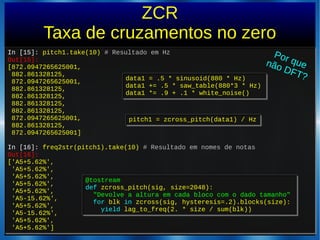 ZCR
Taxa de cruzamentos no zero
In [15]: pitch1.take(10) # Resultado em Hz
Out[15]:
[872.0947265625001,
882.861328125,
872.0947265625001,
882.861328125,
882.861328125,
882.861328125,
882.861328125,
872.0947265625001,
882.861328125,
872.0947265625001]
In [16]: freq2str(pitch1).take(10) # Resultado em nomes de notas
Out[16]:
['A5+5.62%',
'A5+5.62%',
'A5+5.62%',
'A5+5.62%',
'A5+5.62%',
'A5-15.62%',
'A5+5.62%',
'A5-15.62%',
'A5+5.62%',
'A5+5.62%']
In [15]: pitch1.take(10) # Resultado em Hz
Out[15]:
[872.0947265625001,
882.861328125,
872.0947265625001,
882.861328125,
882.861328125,
882.861328125,
882.861328125,
872.0947265625001,
882.861328125,
872.0947265625001]
In [16]: freq2str(pitch1).take(10) # Resultado em nomes de notas
Out[16]:
['A5+5.62%',
'A5+5.62%',
'A5+5.62%',
'A5+5.62%',
'A5+5.62%',
'A5-15.62%',
'A5+5.62%',
'A5-15.62%',
'A5+5.62%',
'A5+5.62%']
pitch1 = zcross_pitch(data1) / Hzpitch1 = zcross_pitch(data1) / Hz
@tostream
def zcross_pitch(sig, size=2048):
"Devolve a altura em cada bloco com o dado tamanho"
for blk in zcross(sig, hysteresis=.2).blocks(size):
yield lag_to_freq(2. * size / sum(blk))
@tostream
def zcross_pitch(sig, size=2048):
"Devolve a altura em cada bloco com o dado tamanho"
for blk in zcross(sig, hysteresis=.2).blocks(size):
yield lag_to_freq(2. * size / sum(blk))
data1 = .5 * sinusoid(880 * Hz)
data1 += .5 * saw_table(880*3 * Hz)
data1 *= .9 + .1 * white_noise()
data1 = .5 * sinusoid(880 * Hz)
data1 += .5 * saw_table(880*3 * Hz)
data1 *= .9 + .1 * white_noise()
Por quenão DFT?
 