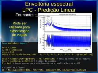 from audiolazy import *
rate = 22050
s, Hz = sHz(rate)
size = 512
table = sin_table.harmonize({1: 1, 2: 5, 3: 3, 4: 2, 6: 9, 8: 1}).normalize()
data = table(str2freq("Bb3") * Hz).take(size) # Nota si bemol da 3a oitava
filt = lpc(data, order=14) # Filtro de análise
G = 1e-2 # Ganho apenas para alinhamento na visualização com a DFT
# Filtro de síntese
(G / filt).plot(blk=data, rate=rate, samples=1024, unwrap=False).show()
from audiolazy import *
rate = 22050
s, Hz = sHz(rate)
size = 512
table = sin_table.harmonize({1: 1, 2: 5, 3: 3, 4: 2, 6: 9, 8: 1}).normalize()
data = table(str2freq("Bb3") * Hz).take(size) # Nota si bemol da 3a oitava
filt = lpc(data, order=14) # Filtro de análise
G = 1e-2 # Ganho apenas para alinhamento na visualização com a DFT
# Filtro de síntese
(G / filt).plot(blk=data, rate=rate, samples=1024, unwrap=False).show()
Envoltória espectral
LPC - Predição Linear
Formantes
Pode ser
utilizado para
classificação
de vogais
 