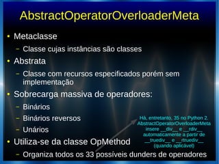 AbstractOperatorOverloaderMeta
● Metaclasse
– Classe cujas instâncias são classes
● Abstrata
– Classe com recursos especificados porém sem
implementação
● Sobrecarga massiva de operadores:
– Binários
– Binários reversos
– Unários
● Utiliza-se da classe OpMethod
– Organiza todos os 33 possíveis dunders de operadores
Há, entretanto, 35 no Python 2.
AbstractOperatorOverloaderMeta
insere __div__ e __rdiv__
automaticamente a partir de
__truediv__ e __rtruediv__
(quando aplicável)
 