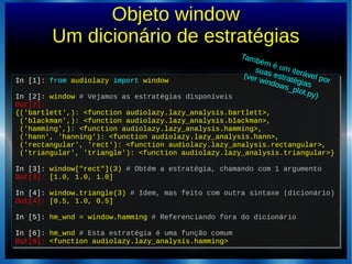 Objeto window
Um dicionário de estratégias
In [1]: from audiolazy import window
In [2]: window # Vejamos as estratégias disponíveis
Out[2]:
{('bartlett',): <function audiolazy.lazy_analysis.bartlett>,
('blackman',): <function audiolazy.lazy_analysis.blackman>,
('hamming',): <function audiolazy.lazy_analysis.hamming>,
('hann', 'hanning'): <function audiolazy.lazy_analysis.hann>,
('rectangular', 'rect'): <function audiolazy.lazy_analysis.rectangular>,
('triangular', 'triangle'): <function audiolazy.lazy_analysis.triangular>}
In [3]: window["rect"](3) # Obtém a estratégia, chamando com 1 argumento
Out[3]: [1.0, 1.0, 1.0]
In [4]: window.triangle(3) # Idem, mas feito com outra sintaxe (dicionário)
Out[4]: [0.5, 1.0, 0.5]
In [5]: hm_wnd = window.hamming # Referenciando fora do dicionário
In [6]: hm_wnd # Esta estratégia é uma função comum
Out[6]: <function audiolazy.lazy_analysis.hamming>
In [1]: from audiolazy import window
In [2]: window # Vejamos as estratégias disponíveis
Out[2]:
{('bartlett',): <function audiolazy.lazy_analysis.bartlett>,
('blackman',): <function audiolazy.lazy_analysis.blackman>,
('hamming',): <function audiolazy.lazy_analysis.hamming>,
('hann', 'hanning'): <function audiolazy.lazy_analysis.hann>,
('rectangular', 'rect'): <function audiolazy.lazy_analysis.rectangular>,
('triangular', 'triangle'): <function audiolazy.lazy_analysis.triangular>}
In [3]: window["rect"](3) # Obtém a estratégia, chamando com 1 argumento
Out[3]: [1.0, 1.0, 1.0]
In [4]: window.triangle(3) # Idem, mas feito com outra sintaxe (dicionário)
Out[4]: [0.5, 1.0, 0.5]
In [5]: hm_wnd = window.hamming # Referenciando fora do dicionário
In [6]: hm_wnd # Esta estratégia é uma função comum
Out[6]: <function audiolazy.lazy_analysis.hamming>
Também é um iterável por
suas estratégias
(ver windows_plot.py)
 