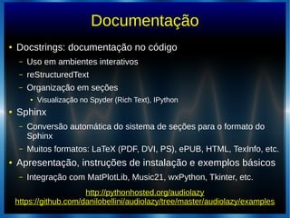 Documentação
● Docstrings: documentação no código
– Uso em ambientes interativos
– reStructuredText
– Organização em seções
● Visualização no Spyder (Rich Text), IPython
● Sphinx
– Conversão automática do sistema de seções para o formato do
Sphinx
– Muitos formatos: LaTeX (PDF, DVI, PS), ePUB, HTML, TexInfo, etc.
● Apresentação, instruções de instalação e exemplos básicos
– Integração com MatPlotLib, Music21, wxPython, Tkinter, etc.
http://pythonhosted.org/audiolazy
https://github.com/danilobellini/audiolazy/tree/master/audiolazy/examples
 